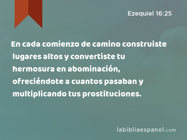 En cada comienzo de camino construiste lugares altos y convertiste tu hermosura en abominación, ofreciéndote a cuantos pasaban y multiplicando tus prostituciones. - Ezequiel 16:25