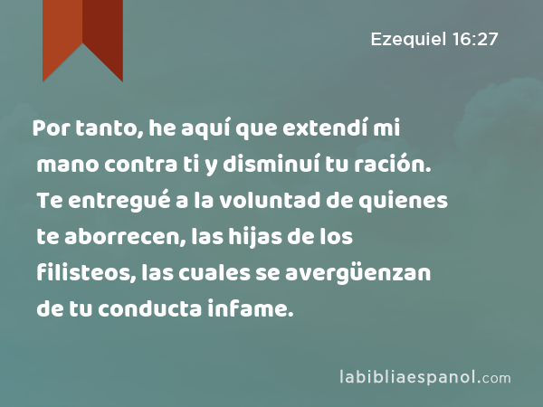 Por tanto, he aquí que extendí mi mano contra ti y disminuí tu ración. Te entregué a la voluntad de quienes te aborrecen, las hijas de los filisteos, las cuales se avergüenzan de tu conducta infame. - Ezequiel 16:27