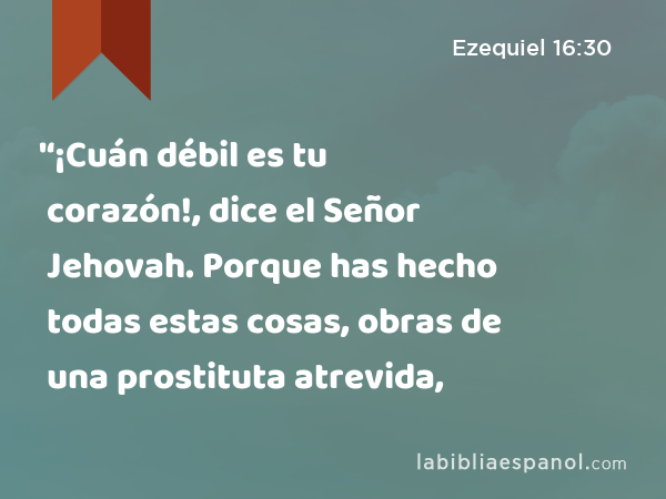 '‘¡Cuán débil es tu corazón!, dice el Señor Jehovah. Porque has hecho todas estas cosas, obras de una prostituta atrevida, - Ezequiel 16:30