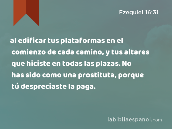 al edificar tus plataformas en el comienzo de cada camino, y tus altares que hiciste en todas las plazas. No has sido como una prostituta, porque tú despreciaste la paga. - Ezequiel 16:31