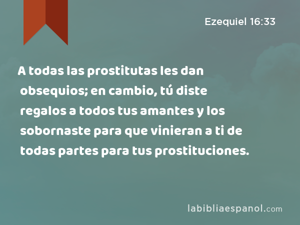 A todas las prostitutas les dan obsequios; en cambio, tú diste regalos a todos tus amantes y los sobornaste para que vinieran a ti de todas partes para tus prostituciones. - Ezequiel 16:33