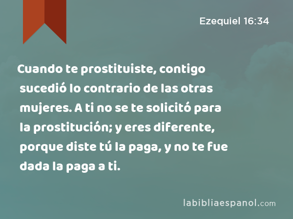 Cuando te prostituiste, contigo sucedió lo contrario de las otras mujeres. A ti no se te solicitó para la prostitución; y eres diferente, porque diste tú la paga, y no te fue dada la paga a ti. - Ezequiel 16:34