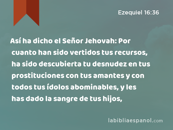 Así ha dicho el Señor Jehovah: Por cuanto han sido vertidos tus recursos, ha sido descubierta tu desnudez en tus prostituciones con tus amantes y con todos tus ídolos abominables, y les has dado la sangre de tus hijos, - Ezequiel 16:36