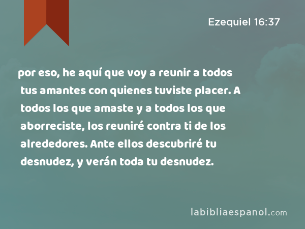 por eso, he aquí que voy a reunir a todos tus amantes con quienes tuviste placer. A todos los que amaste y a todos los que aborreciste, los reuniré contra ti de los alrededores. Ante ellos descubriré tu desnudez, y verán toda tu desnudez. - Ezequiel 16:37