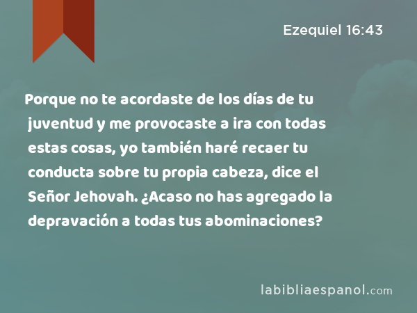 Porque no te acordaste de los días de tu juventud y me provocaste a ira con todas estas cosas, yo también haré recaer tu conducta sobre tu propia cabeza, dice el Señor Jehovah. ¿Acaso no has agregado la depravación a todas tus abominaciones? - Ezequiel 16:43