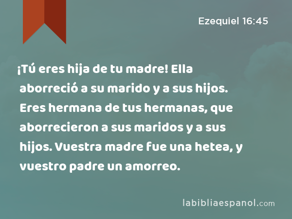 ¡Tú eres hija de tu madre! Ella aborreció a su marido y a sus hijos. Eres hermana de tus hermanas, que aborrecieron a sus maridos y a sus hijos. Vuestra madre fue una hetea, y vuestro padre un amorreo. - Ezequiel 16:45