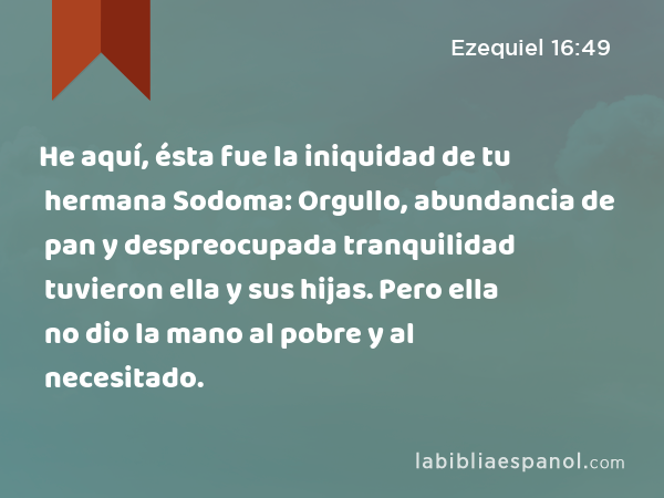 He aquí, ésta fue la iniquidad de tu hermana Sodoma: Orgullo, abundancia de pan y despreocupada tranquilidad tuvieron ella y sus hijas. Pero ella no dio la mano al pobre y al necesitado. - Ezequiel 16:49