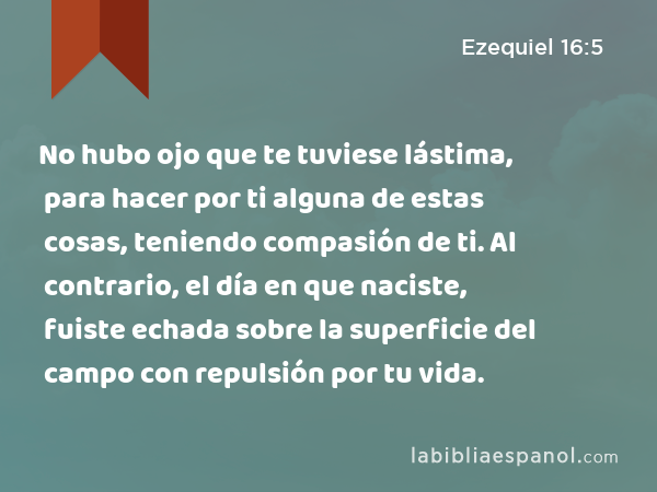 No hubo ojo que te tuviese lástima, para hacer por ti alguna de estas cosas, teniendo compasión de ti. Al contrario, el día en que naciste, fuiste echada sobre la superficie del campo con repulsión por tu vida. - Ezequiel 16:5