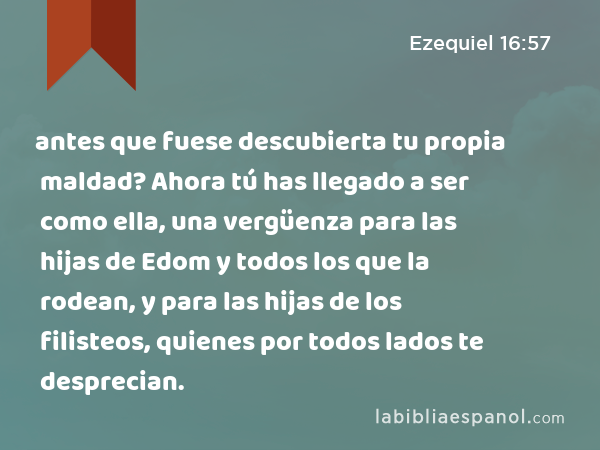 antes que fuese descubierta tu propia maldad? Ahora tú has llegado a ser como ella, una vergüenza para las hijas de Edom y todos los que la rodean, y para las hijas de los filisteos, quienes por todos lados te desprecian. - Ezequiel 16:57