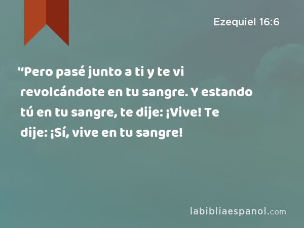 '‘Pero pasé junto a ti y te vi revolcándote en tu sangre. Y estando tú en tu sangre, te dije: ¡Vive! Te dije: ¡Sí, vive en tu sangre! - Ezequiel 16:6