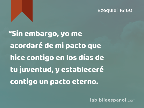 '‘Sin embargo, yo me acordaré de mi pacto que hice contigo en los días de tu juventud, y estableceré contigo un pacto eterno. - Ezequiel 16:60