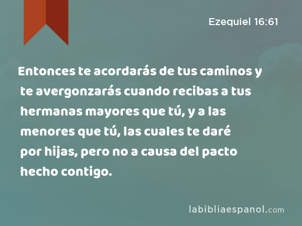 Entonces te acordarás de tus caminos y te avergonzarás cuando recibas a tus hermanas mayores que tú, y a las menores que tú, las cuales te daré por hijas, pero no a causa del pacto hecho contigo. - Ezequiel 16:61