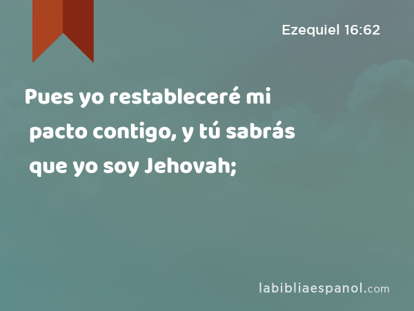 Pues yo restableceré mi pacto contigo, y tú sabrás que yo soy Jehovah; - Ezequiel 16:62