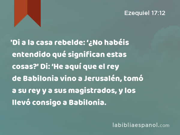 'Di a la casa rebelde: ‘¿No habéis entendido qué significan estas cosas?’ Di: ‘He aquí que el rey de Babilonia vino a Jerusalén, tomó a su rey y a sus magistrados, y los llevó consigo a Babilonia. - Ezequiel 17:12