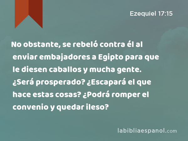 No obstante, se rebeló contra él al enviar embajadores a Egipto para que le diesen caballos y mucha gente. ¿Será prosperado? ¿Escapará el que hace estas cosas? ¿Podrá romper el convenio y quedar ileso? - Ezequiel 17:15