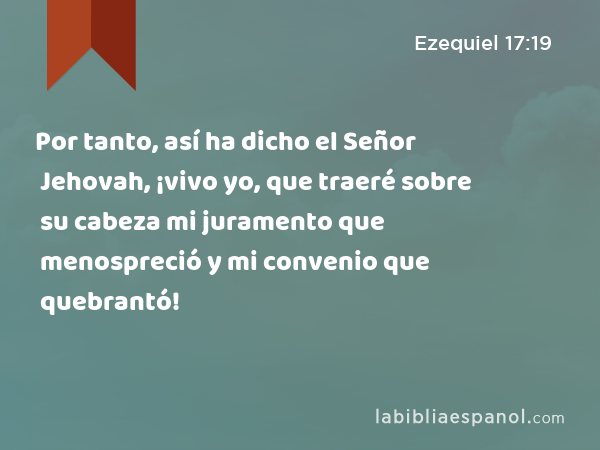 Por tanto, así ha dicho el Señor Jehovah, ¡vivo yo, que traeré sobre su cabeza mi juramento que menospreció y mi convenio que quebrantó! - Ezequiel 17:19