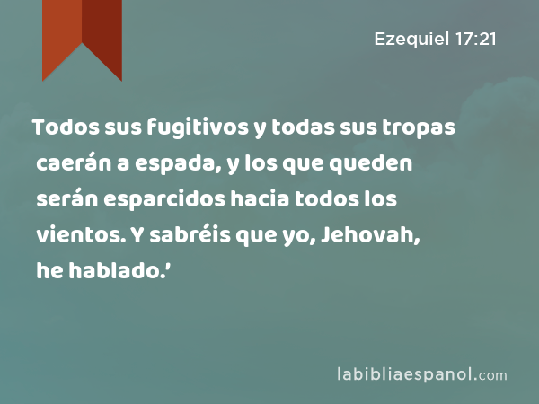 Todos sus fugitivos y todas sus tropas caerán a espada, y los que queden serán esparcidos hacia todos los vientos. Y sabréis que yo, Jehovah, he hablado.’ - Ezequiel 17:21