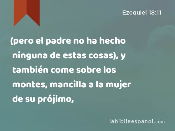 (pero el padre no ha hecho ninguna de estas cosas), y también come sobre los montes, mancilla a la mujer de su prójimo, - Ezequiel 18:11