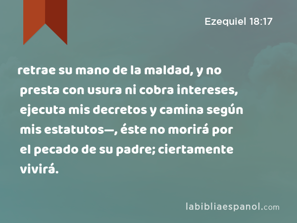 retrae su mano de la maldad, y no presta con usura ni cobra intereses, ejecuta mis decretos y camina según mis estatutos—, éste no morirá por el pecado de su padre; ciertamente vivirá. - Ezequiel 18:17