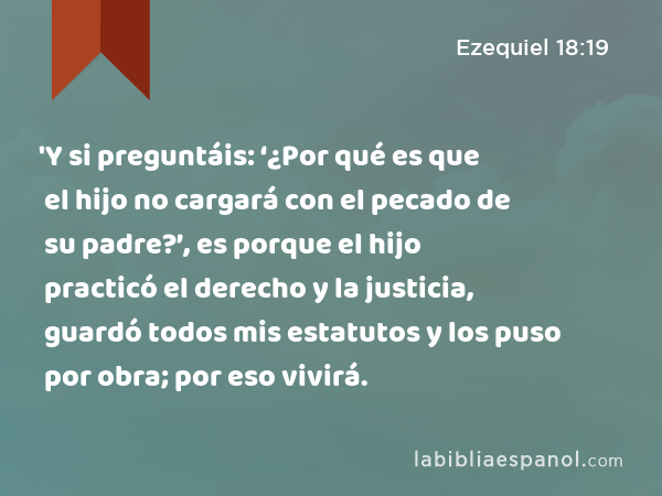 'Y si preguntáis: ‘¿Por qué es que el hijo no cargará con el pecado de su padre?’, es porque el hijo practicó el derecho y la justicia, guardó todos mis estatutos y los puso por obra; por eso vivirá. - Ezequiel 18:19