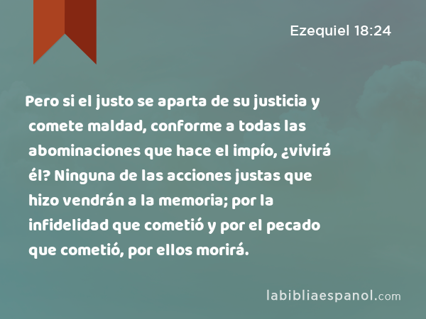 Pero si el justo se aparta de su justicia y comete maldad, conforme a todas las abominaciones que hace el impío, ¿vivirá él? Ninguna de las acciones justas que hizo vendrán a la memoria; por la infidelidad que cometió y por el pecado que cometió, por ellos morirá. - Ezequiel 18:24