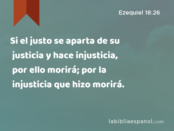 Si el justo se aparta de su justicia y hace injusticia, por ello morirá; por la injusticia que hizo morirá. - Ezequiel 18:26