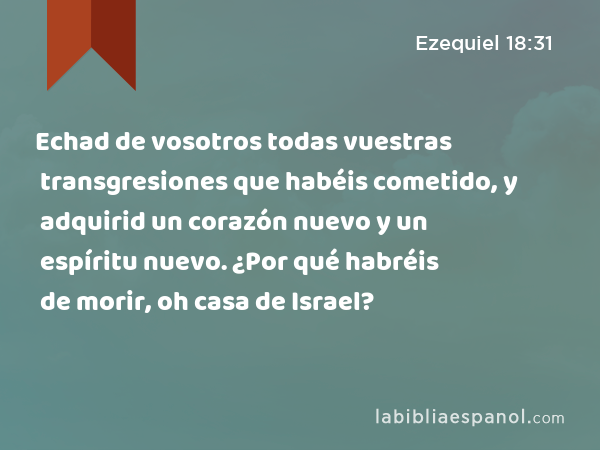 Echad de vosotros todas vuestras transgresiones que habéis cometido, y adquirid un corazón nuevo y un espíritu nuevo. ¿Por qué habréis de morir, oh casa de Israel? - Ezequiel 18:31