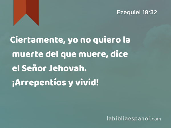 Ciertamente, yo no quiero la muerte del que muere, dice el Señor Jehovah. ¡Arrepentíos y vivid! - Ezequiel 18:32