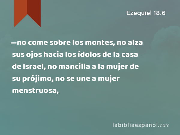 —no come sobre los montes, no alza sus ojos hacia los ídolos de la casa de Israel, no mancilla a la mujer de su prójimo, no se une a mujer menstruosa, - Ezequiel 18:6