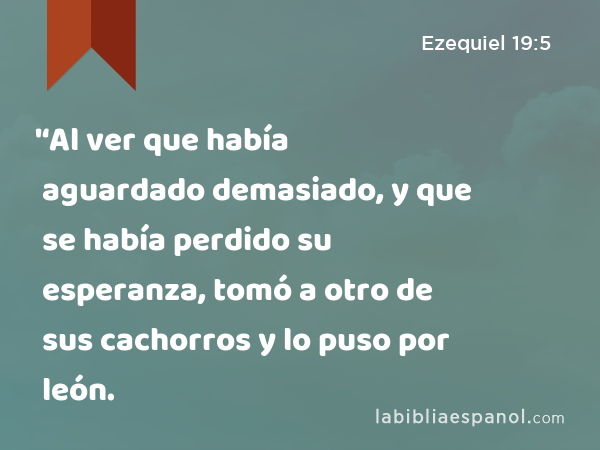 '‘Al ver que había aguardado demasiado, y que se había perdido su esperanza, tomó a otro de sus cachorros y lo puso por león. - Ezequiel 19:5