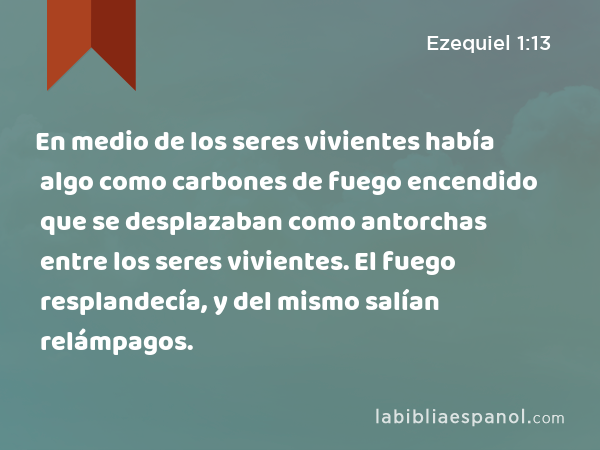 En medio de los seres vivientes había algo como carbones de fuego encendido que se desplazaban como antorchas entre los seres vivientes. El fuego resplandecía, y del mismo salían relámpagos. - Ezequiel 1:13