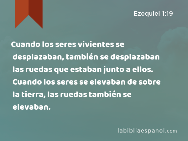 Cuando los seres vivientes se desplazaban, también se desplazaban las ruedas que estaban junto a ellos. Cuando los seres se elevaban de sobre la tierra, las ruedas también se elevaban. - Ezequiel 1:19