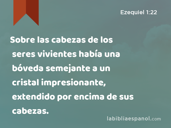 Sobre las cabezas de los seres vivientes había una bóveda semejante a un cristal impresionante, extendido por encima de sus cabezas. - Ezequiel 1:22