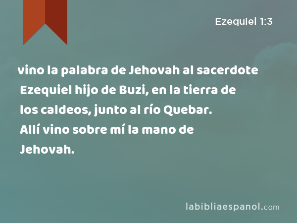 vino la palabra de Jehovah al sacerdote Ezequiel hijo de Buzi, en la tierra de los caldeos, junto al río Quebar. Allí vino sobre mí la mano de Jehovah. - Ezequiel 1:3