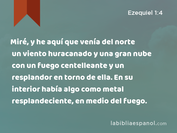 Miré, y he aquí que venía del norte un viento huracanado y una gran nube con un fuego centelleante y un resplandor en torno de ella. En su interior había algo como metal resplandeciente, en medio del fuego. - Ezequiel 1:4