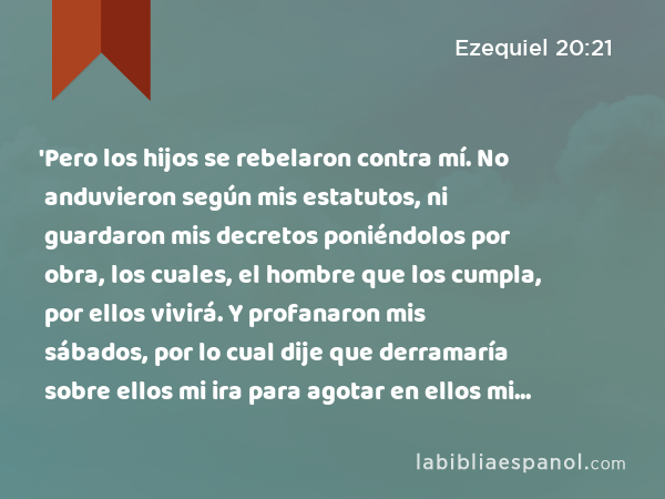 'Pero los hijos se rebelaron contra mí. No anduvieron según mis estatutos, ni guardaron mis decretos poniéndolos por obra, los cuales, el hombre que los cumpla, por ellos vivirá. Y profanaron mis sábados, por lo cual dije que derramaría sobre ellos mi ira para agotar en ellos mi furor en el desierto. - Ezequiel 20:21