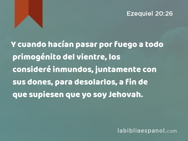 Y cuando hacían pasar por fuego a todo primogénito del vientre, los consideré inmundos, juntamente con sus dones, para desolarlos, a fin de que supiesen que yo soy Jehovah. - Ezequiel 20:26