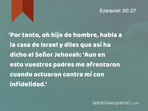 'Por tanto, oh hijo de hombre, habla a la casa de Israel y diles que así ha dicho el Señor Jehovah: ‘Aun en esto vuestros padres me afrentaron cuando actuaron contra mí con infidelidad.’ - Ezequiel 20:27