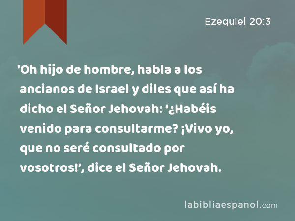 'Oh hijo de hombre, habla a los ancianos de Israel y diles que así ha dicho el Señor Jehovah: ‘¿Habéis venido para consultarme? ¡Vivo yo, que no seré consultado por vosotros!’, dice el Señor Jehovah. - Ezequiel 20:3