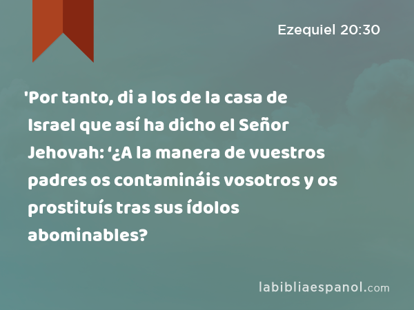 'Por tanto, di a los de la casa de Israel que así ha dicho el Señor Jehovah: ‘¿A la manera de vuestros padres os contamináis vosotros y os prostituís tras sus ídolos abominables? - Ezequiel 20:30