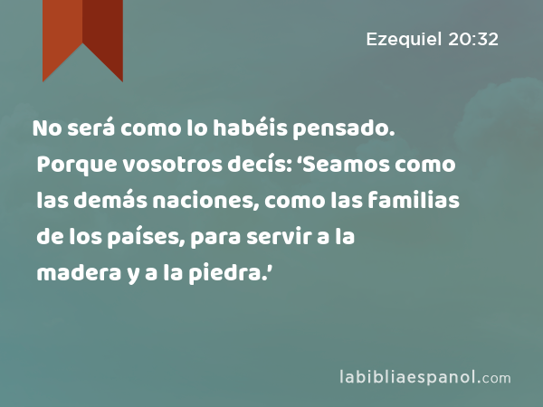 No será como lo habéis pensado. Porque vosotros decís: ‘Seamos como las demás naciones, como las familias de los países, para servir a la madera y a la piedra.’ - Ezequiel 20:32