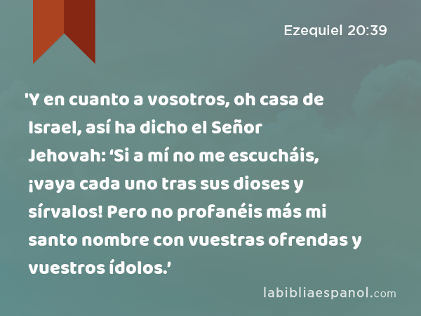 'Y en cuanto a vosotros, oh casa de Israel, así ha dicho el Señor Jehovah: ‘Si a mí no me escucháis, ¡vaya cada uno tras sus dioses y sírvalos! Pero no profanéis más mi santo nombre con vuestras ofrendas y vuestros ídolos.’ - Ezequiel 20:39