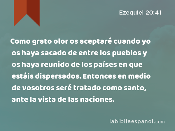 Como grato olor os aceptaré cuando yo os haya sacado de entre los pueblos y os haya reunido de los países en que estáis dispersados. Entonces en medio de vosotros seré tratado como santo, ante la vista de las naciones. - Ezequiel 20:41