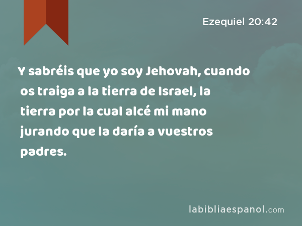 Y sabréis que yo soy Jehovah, cuando os traiga a la tierra de Israel, la tierra por la cual alcé mi mano jurando que la daría a vuestros padres. - Ezequiel 20:42