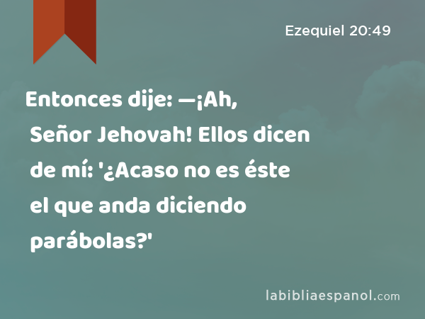 Entonces dije: —¡Ah, Señor Jehovah! Ellos dicen de mí: '¿Acaso no es éste el que anda diciendo parábolas?' - Ezequiel 20:49