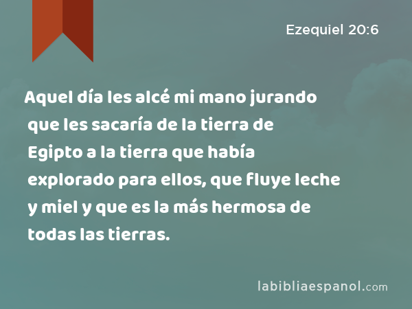 Aquel día les alcé mi mano jurando que les sacaría de la tierra de Egipto a la tierra que había explorado para ellos, que fluye leche y miel y que es la más hermosa de todas las tierras. - Ezequiel 20:6