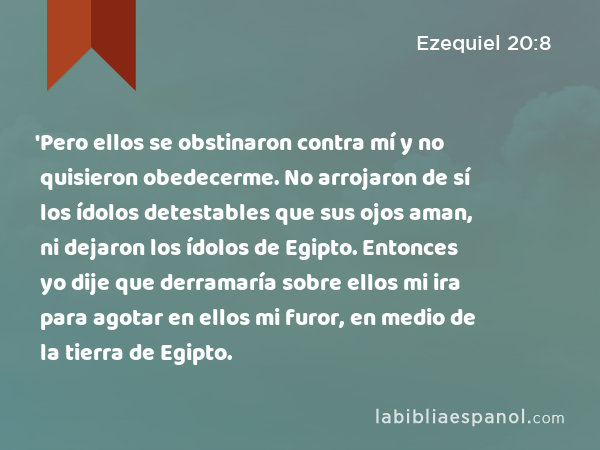 'Pero ellos se obstinaron contra mí y no quisieron obedecerme. No arrojaron de sí los ídolos detestables que sus ojos aman, ni dejaron los ídolos de Egipto. Entonces yo dije que derramaría sobre ellos mi ira para agotar en ellos mi furor, en medio de la tierra de Egipto. - Ezequiel 20:8