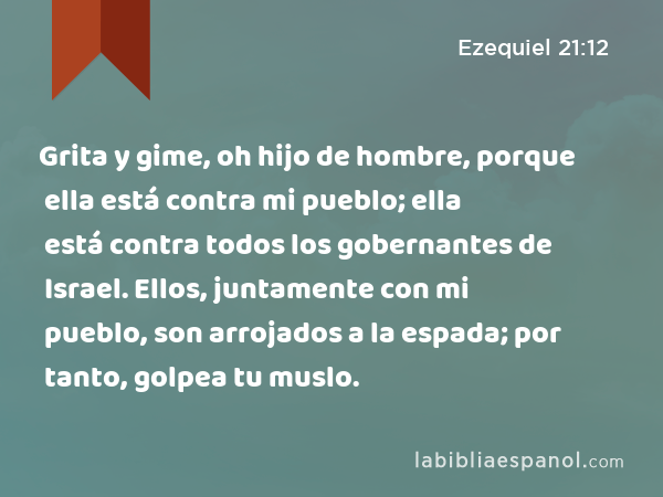 Grita y gime, oh hijo de hombre, porque ella está contra mi pueblo; ella está contra todos los gobernantes de Israel. Ellos, juntamente con mi pueblo, son arrojados a la espada; por tanto, golpea tu muslo. - Ezequiel 21:12