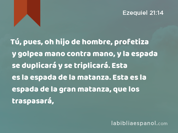 Tú, pues, oh hijo de hombre, profetiza y golpea mano contra mano, y la espada se duplicará y se triplicará. Esta es la espada de la matanza. Esta es la espada de la gran matanza, que los traspasará, - Ezequiel 21:14