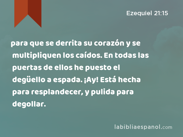 para que se derrita su corazón y se multipliquen los caídos. En todas las puertas de ellos he puesto el degüello a espada. ¡Ay! Está hecha para resplandecer, y pulida para degollar. - Ezequiel 21:15